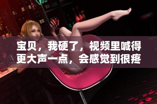 宝贝，我硬了，视频里喊得更大声一点，会感觉到很疼哦