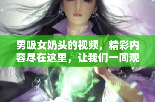 男吸女奶头的视频，精彩内容尽在这里，让我们一同观看。