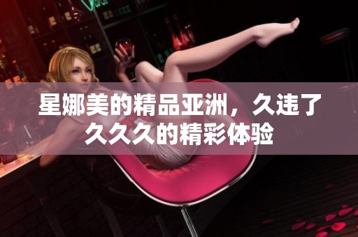 星娜美的精品亚洲，久违了**久的精彩体验