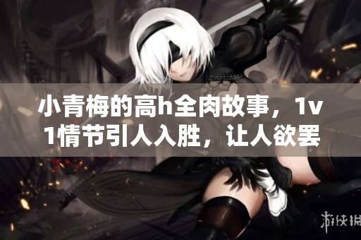 小青梅的高h全肉故事，1v1情节引人入胜，让人欲罢不能