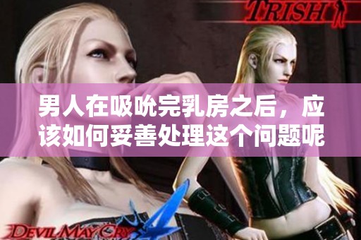 男人在吸吮完乳房之后，应该如何妥善处理这个问题呢