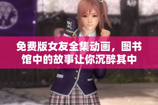 免费版女友全集动画，图书馆中的故事让你沉醉其中