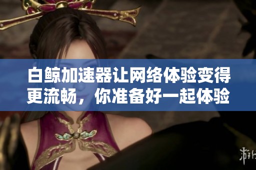 白鲸加速器让网络体验变得更流畅，你准备好一起体验了吗