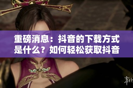 重磅消息：抖音的下载方式是什么？如何轻松获取抖音视频？
