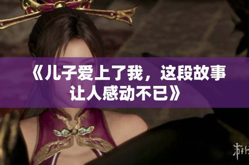 《儿子爱上了我，这段故事让人感动不已》
