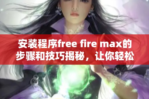 安装程序free fire max的步骤和技巧揭秘，让你轻松畅玩游戏体验