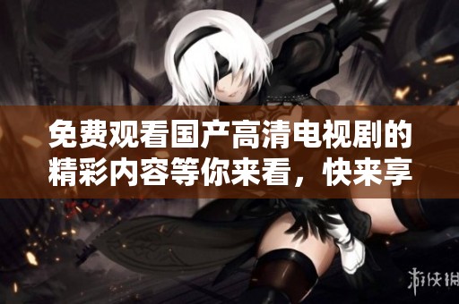 免费观看国产高清电视剧的精彩内容等你来看，快来享受无限乐趣吧！