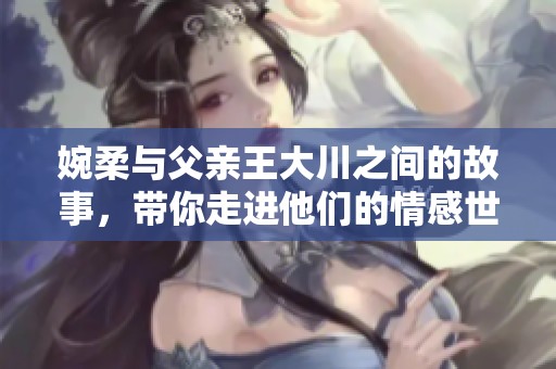 婉柔与父亲王大川之间的故事，带你走进他们的情感世界