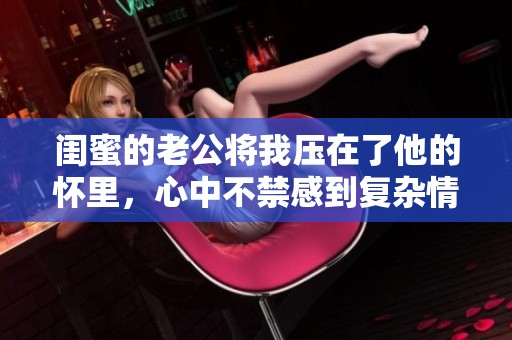 闺蜜的老公将我压在了他的怀里，心中不禁感到复杂情绪的交织。