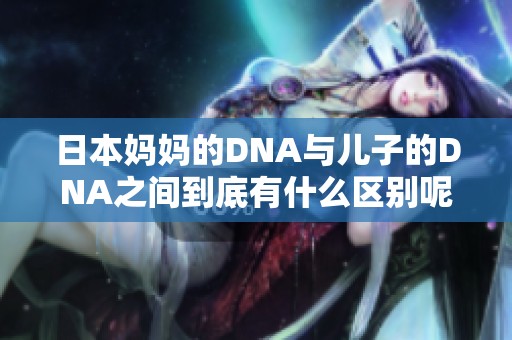 日本妈妈的DNA与儿子的DNA之间到底有什么区别呢 让我们一起来深入探讨一下吧