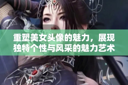重塑美女头像的魅力，展现独特个性与风采的魅力艺术