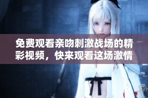 免费观看亲吻刺激战场的精彩视频，快来观看这场激情的对决吧