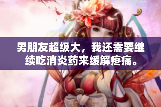 男朋友超级大，我还需要继续吃消炎药来缓解疼痛。