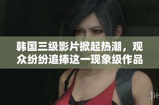 韩国三级影片掀起热潮，观众纷纷追捧这一现象级作品