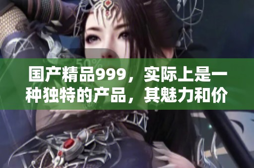 ****999，实际上是一种独特的产品，其魅力和价值倍受关注