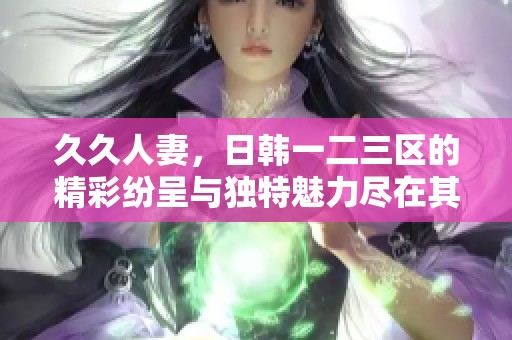 **人妻，日韩一二三区的精彩纷呈与独特魅力尽在其中。