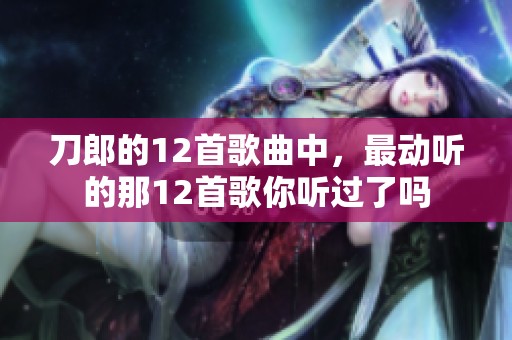 刀郎的12首歌曲中，最动听的那12首歌你听过了吗