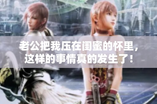 老公把我压在闺蜜的怀里，这样的事情真的发生了！