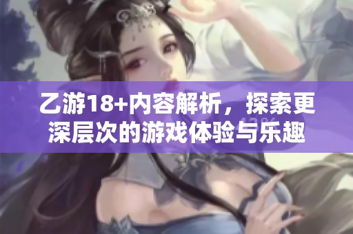 乙游18+内容解析，探索更深层次的游戏体验与乐趣