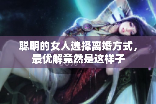聪明的女人选择离婚方式，最优解竟然是这样子