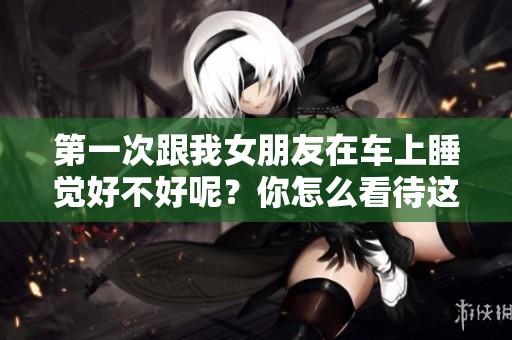 第一次跟我女朋友在车上睡觉好不好呢？你怎么看待这个问题呢？