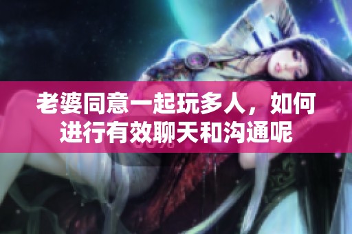 老婆同意一起玩多人，如何进行有效聊天和沟通呢