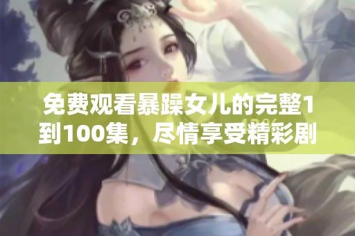 免费观看暴躁女儿的完整1到100集，尽情享受精彩剧情！