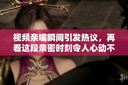 视频亲嘴瞬间引发热议，再看这段亲密时刻令人心动不已