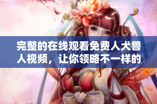 完整的在线观看免费人犬兽人视频，让你领略不一样的精彩体验