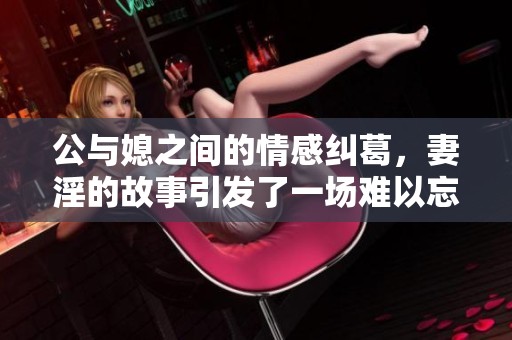 公与媳之间的情感纠葛，妻淫的故事引发了一场难以忘怀的7h文探讨