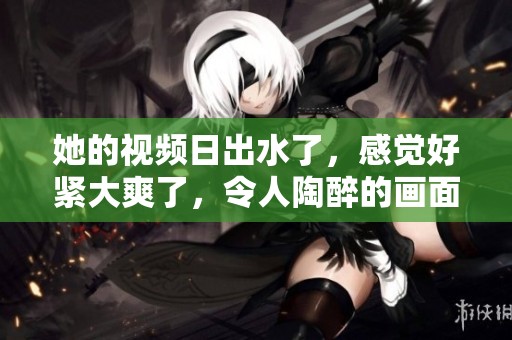 她的视频日出水了，感觉好紧大爽了，令人陶醉的画面展现了美好时刻。