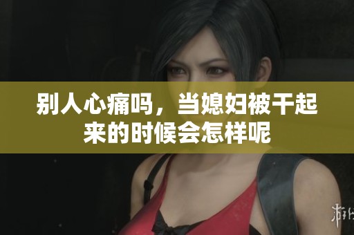 别人心痛吗，当媳妇被干起来的时候会怎样呢