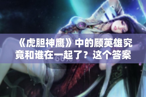 《虎胆神鹰》中的顾英雄究竟和谁在一起了？这个答案让人期待！