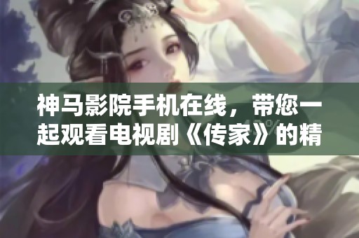 神马影院手机在线，带您一起观看电视剧《传家》的精彩剧情