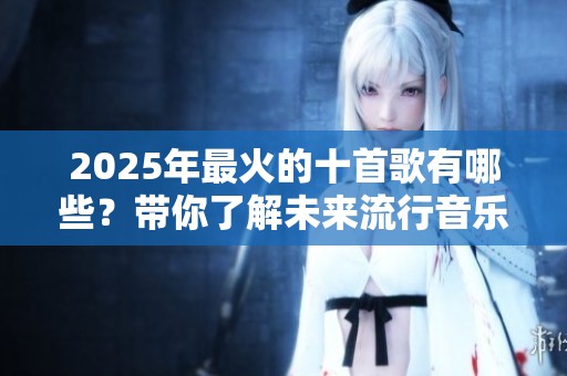 2025年最火的十首歌有哪些？带你了解未来流行音乐的趋势与魅力。