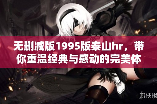 无删减版1995版泰山hr，带你重温经典与感动的完美体验