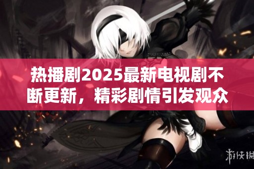 热播剧2025最新电视剧不断更新，精彩剧情引发观众热议和期待