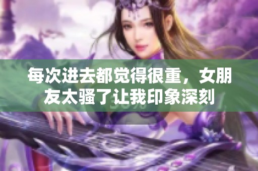 每次进去都觉得很重，女朋友太骚了让我印象深刻