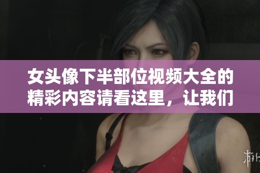 女头像下半部位视频大全的精彩内容请看这里，让我们一起探索其中的魅力吧