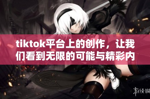tiktok平台上的创作，让我们看到无限的可能与精彩内容