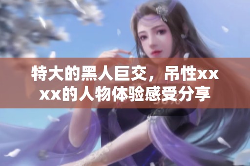 特大的黑人巨交，吊性xxxx的人物体验感受分享