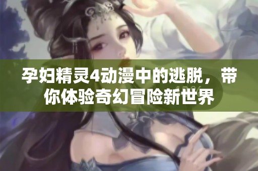孕妇精灵4动漫中的逃脱，带你体验奇幻冒险新世界
