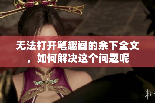 无法打开笔趣阁的余下全文，如何解决这个问题呢