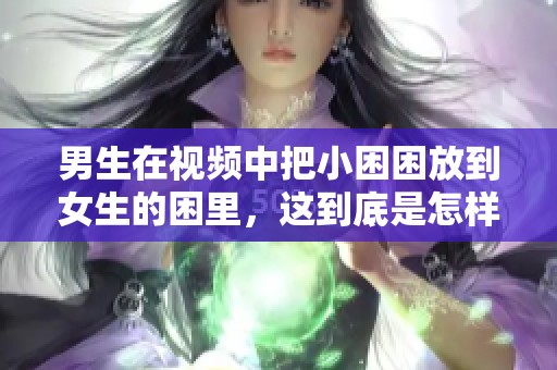 男生在视频中把小困困放到女生的困里，这到底是怎样的一个场景呢