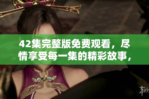 42集完整版免费观看，尽情享受每一集的精彩故事，快来观看吧