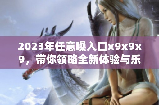 2023年任意噪入口x9x9x9，带你领略全新体验与乐趣
