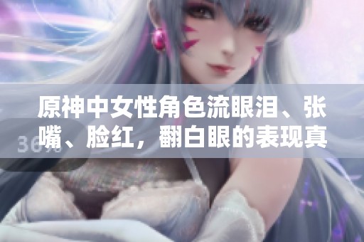 原神中女性角色流眼泪、张嘴、脸红，翻白眼的表现真是各具特色