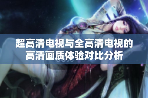 超高清电视与全高清电视的高清画质体验对比分析