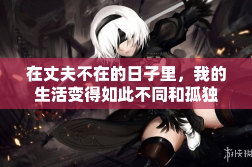 在丈夫不在的日子里，我的生活变得如此不同和孤独