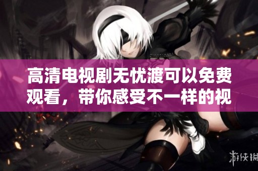 高清电视剧无忧渡可以免费观看，带你感受不一样的视听盛宴！